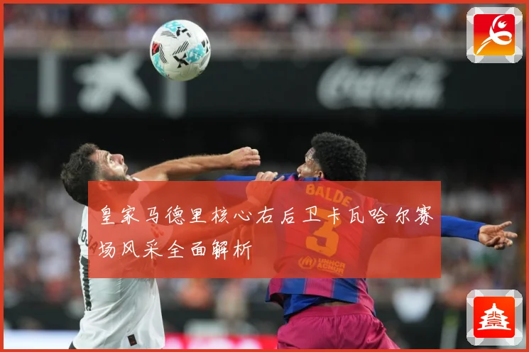 皇家马德里核心右后卫卡瓦哈尔赛场风采全面解析