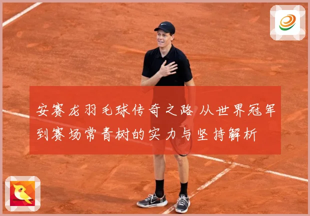 安赛龙羽毛球传奇之路 从世界冠军到赛场常青树的实力与坚持解析