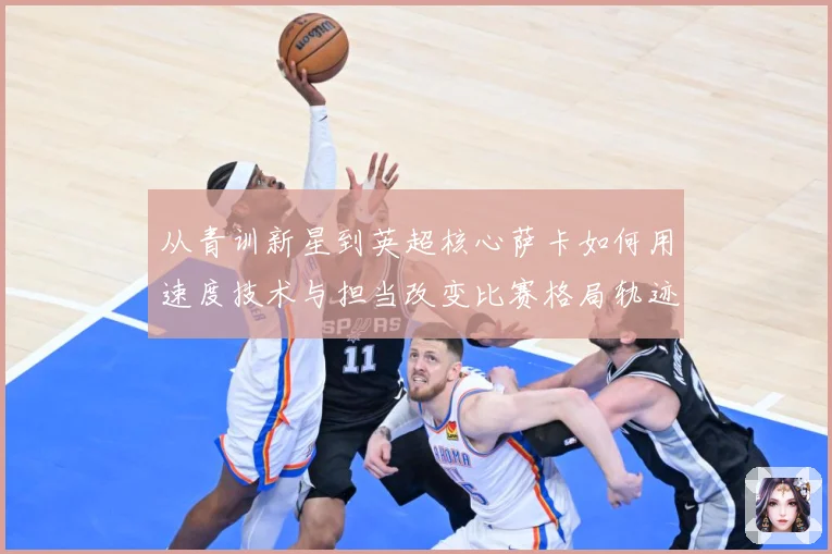 从青训新星到英超核心萨卡如何用速度技术与担当改变比赛格局轨迹