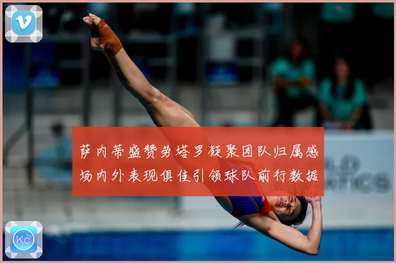 萨内蒂盛赞劳塔罗凝聚团队归属感场内外表现俱佳引领球队前行数据研判