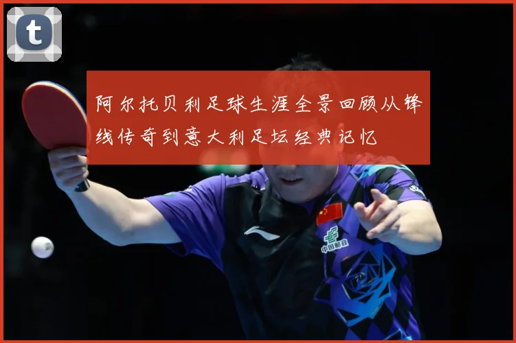 阿尔托贝利足球生涯全景回顾从锋线传奇到意大利足坛经典记忆