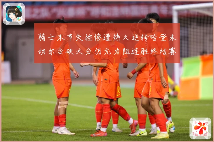 骑士末节失控惨遭热火逆转哈登米切尔合砍大分仍无力阻连胜终结赛场复盘