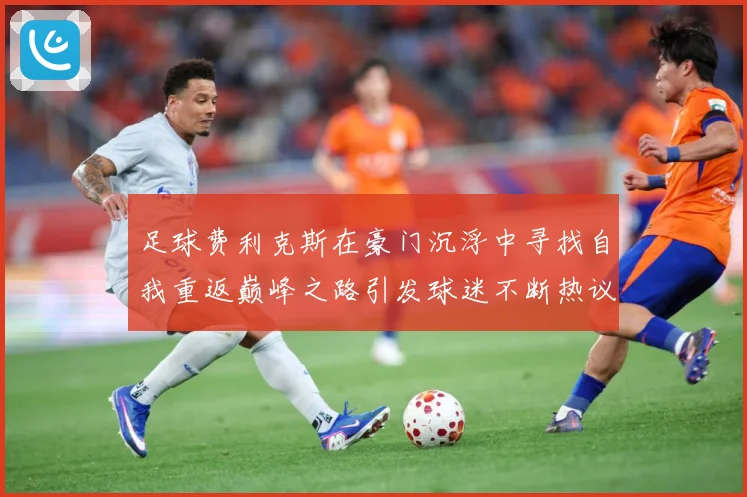足球费利克斯在豪门沉浮中寻找自我重返巅峰之路引发球迷不断热议