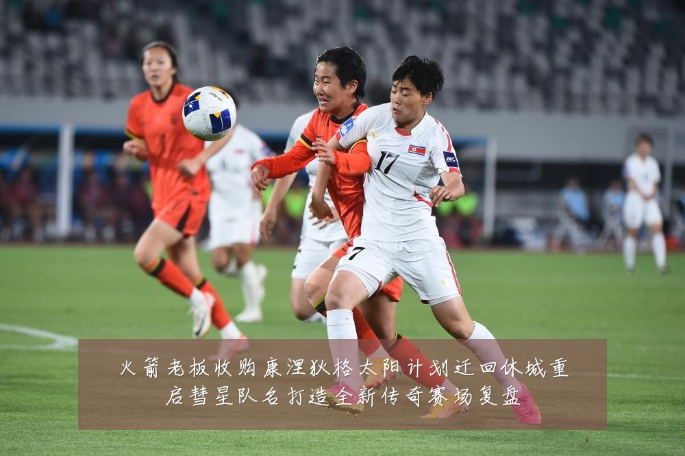 火箭老板收购康涅狄格太阳计划迁回休城重启彗星队名打造全新传奇赛场复盘