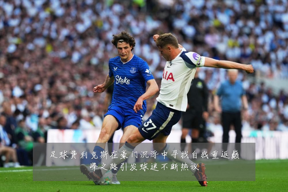 足球费利克斯在豪门沉浮中寻找自我重返巅峰之路引发球迷不断热议